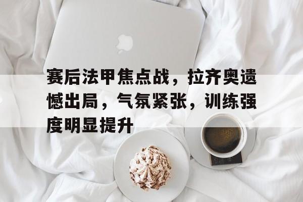 赛后法甲焦点战，拉齐奥遗憾出局，气氛紧张，训练强度明显提升的简单介绍-开云