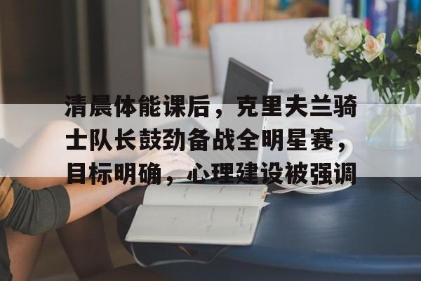 包含清晨体能课后，克里夫兰骑士队长鼓劲备战全明星赛，目标明确，心理建设被强调的词条-亚博
