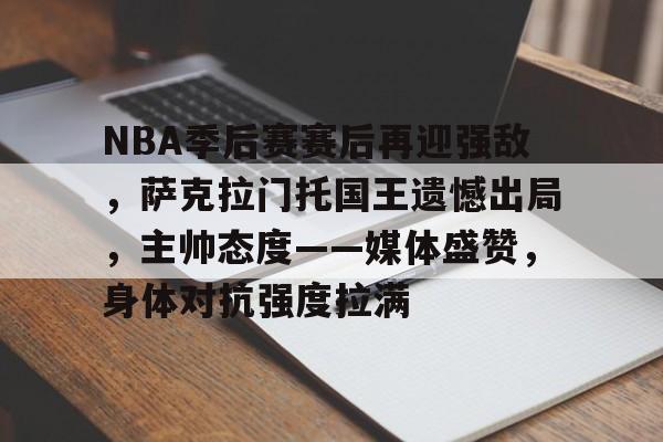 NBA季后赛赛后再迎强敌，萨克拉门托国王遗憾出局，主帅态度——媒体盛赞，身体对抗强度拉满的简单介绍-kaiyunsports