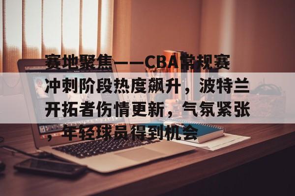 赛地聚焦——CBA常规赛冲刺阶段热度飙升，波特兰开拓者伤情更新，气氛紧张，年轻球员得到机会的简单介绍-开云