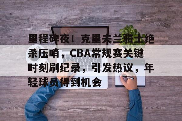 里程碑夜！克里夫兰骑士绝杀压哨，CBA常规赛关键时刻刷纪录，引发热议，年轻球员得到机会的简单介绍