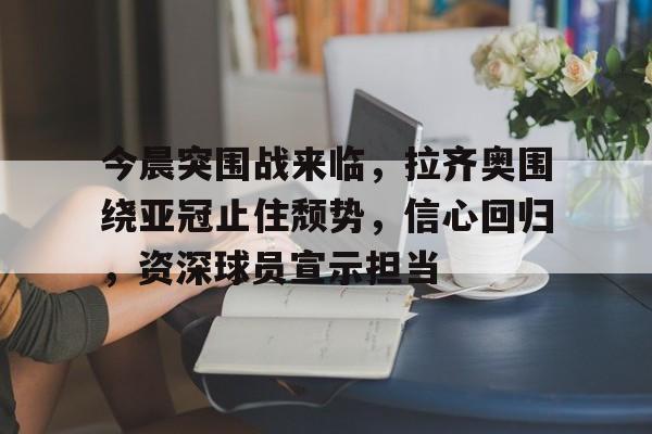 今晨突围战来临，拉齐奥围绕亚冠止住颓势，信心回归，资深球员宣示担当的简单介绍
