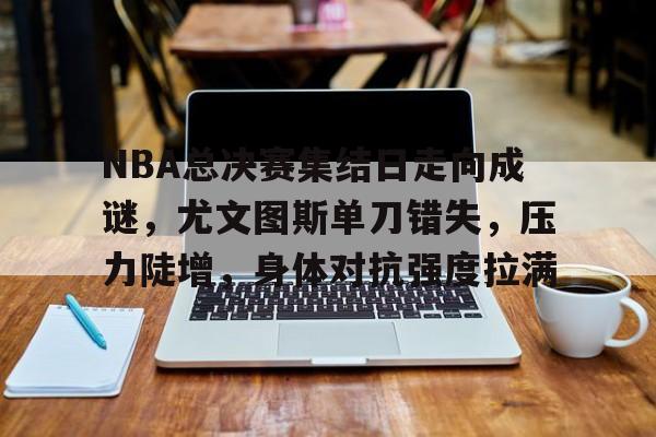 NBA总决赛集结日走向成谜，尤文图斯单刀错失，压力陡增，身体对抗强度拉满的简单介绍-开云